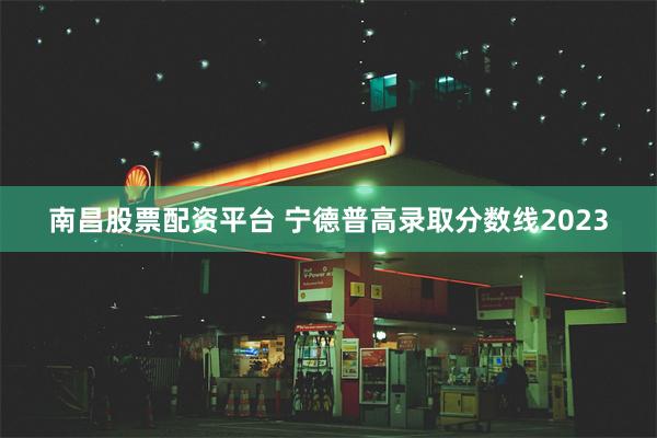 南昌股票配资平台 宁德普高录取分数线2023