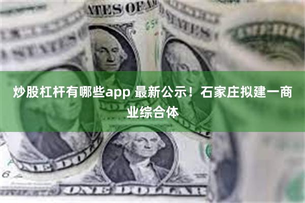 炒股杠杆有哪些app 最新公示！石家庄拟建一商业综合体