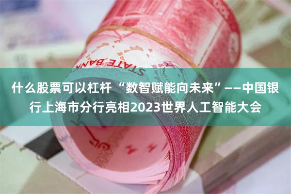 什么股票可以杠杆 “数智赋能向未来”——中国银行上海市分行亮相2023世界人工智能大会