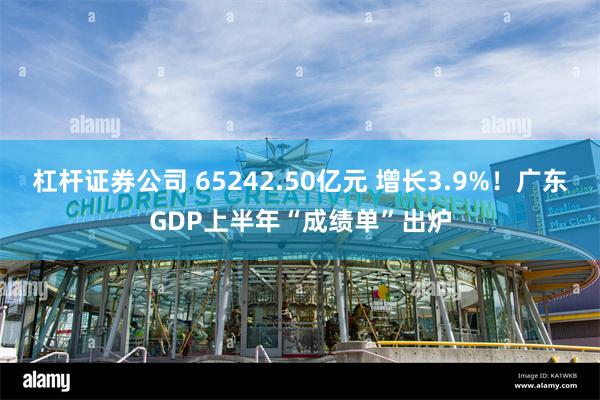 杠杆证券公司 65242.50亿元 增长3.9%！广东GDP上半年“成绩单”出炉