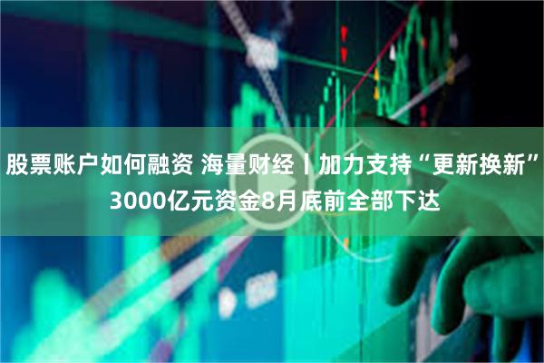 股票账户如何融资 海量财经丨加力支持“更新换新” 3000亿元资金8月底前全部下达