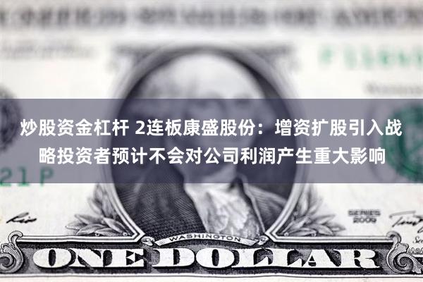 炒股资金杠杆 2连板康盛股份：增资扩股引入战略投资者预计不会对公司利润产生重大影响