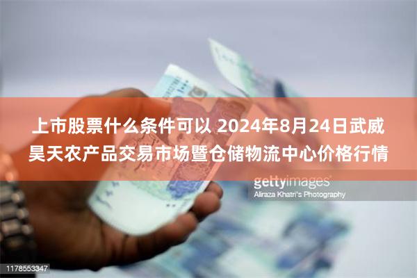 上市股票什么条件可以 2024年8月24日武威昊天农产品交易市场暨仓储物流中心价格行情