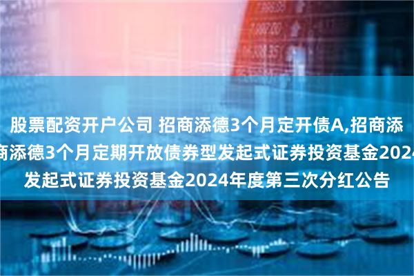 股票配资开户公司 招商添德3个月定开债A,招商添德3个月定开债C: 招商添德3个月定期开放债券型发起式证券投资基金2024年度第三次分红公告